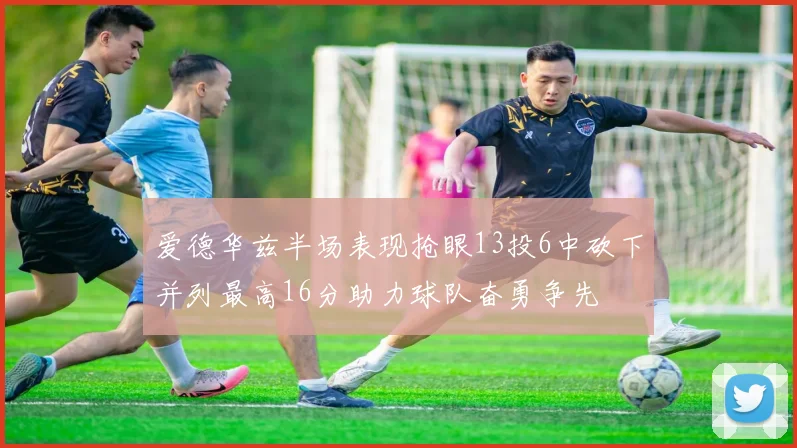 爱德华兹半场表现抢眼13投6中砍下并列最高16分助力球队奋勇争先