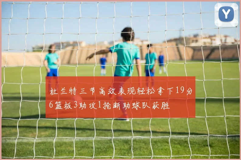 杜兰特三节高效表现轻松拿下19分6篮板3助攻1抢断助球队获胜