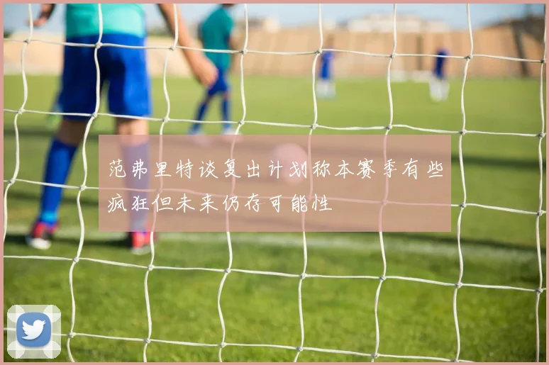 范弗里特谈复出计划称本赛季有些疯狂但未来仍存可能性