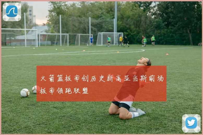 火箭篮板率创历史新高亚当斯前场板率领跑联盟