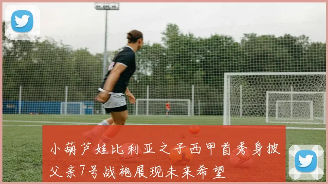 小葫芦娃比利亚之子西甲首秀身披父亲7号战袍展现未来希望