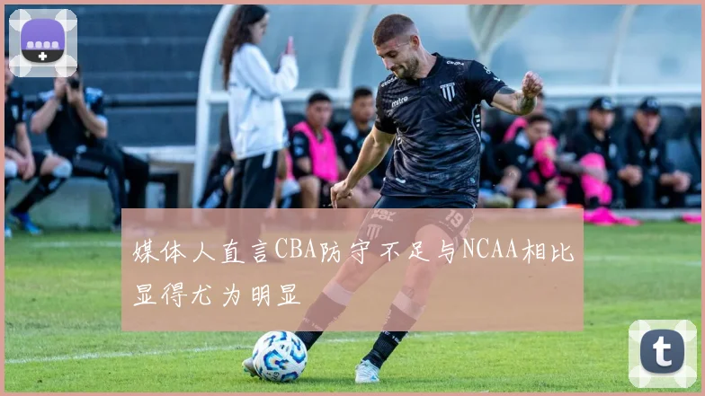 媒体人直言CBA防守不足与NCAA相比显得尤为明显