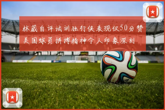 林葳自评试训独行侠表现仅50分赞美国球员拼搏精神令人印象深刻
