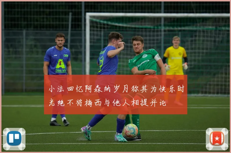 小法回忆阿森纳岁月称其为快乐时光绝不将梅西与他人相提并论