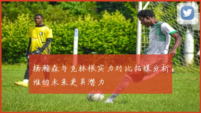 杨瀚森与克林根实力对比拓媒分析谁的未来更具潜力