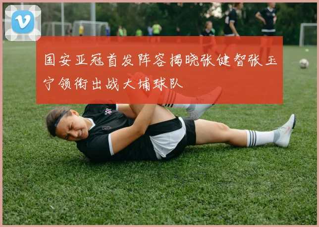 国安亚冠首发阵容揭晓张健智张玉宁领衔出战大埔球队
