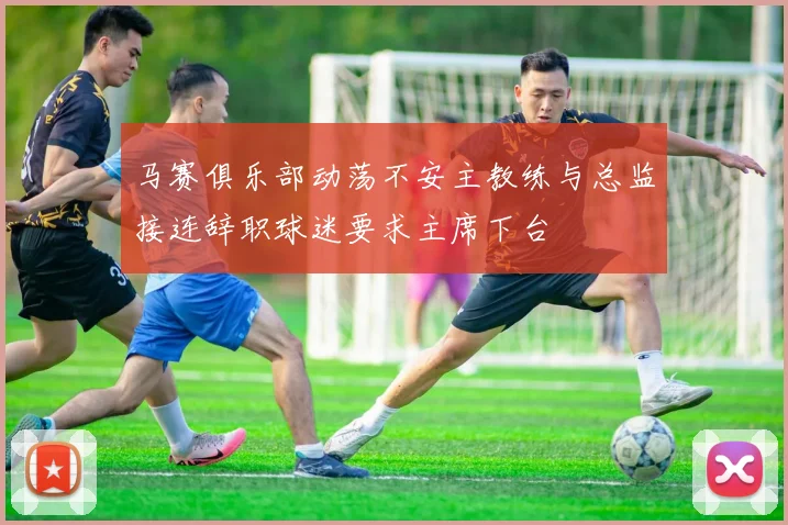 马赛俱乐部动荡不安主教练与总监接连辞职球迷要求主席下台