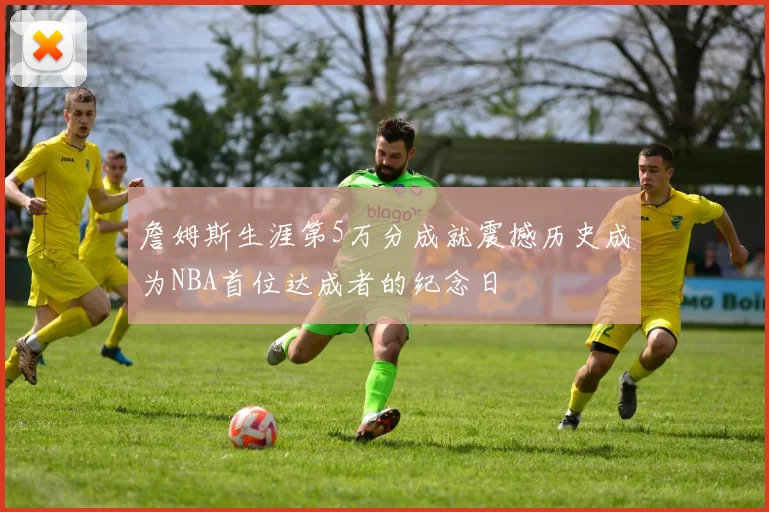 詹姆斯生涯第5万分成就震撼历史成为NBA首位达成者的纪念日