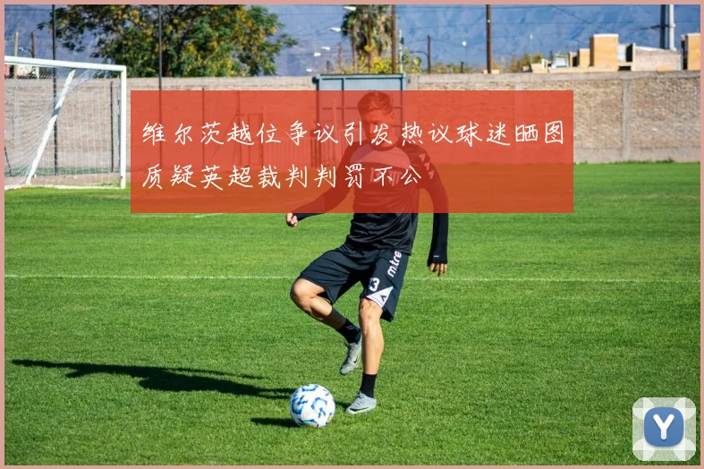 维尔茨越位争议引发热议球迷晒图质疑英超裁判判罚不公