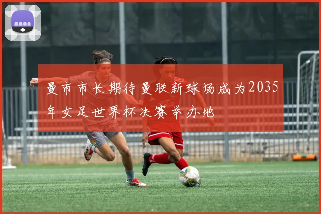 曼市市长期待曼联新球场成为2035年女足世界杯决赛举办地