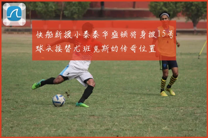 快船新援小泰泰华盛顿将身披15号球衣接替尤班克斯的传奇位置