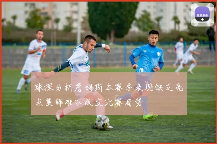 球探分析詹姆斯本赛季表现缺乏亮点集锦难以改变比赛局势