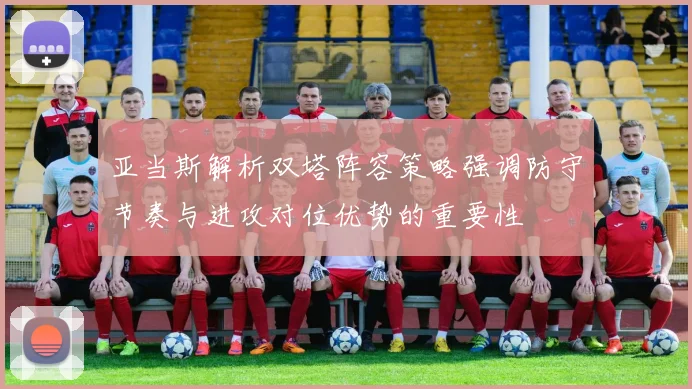 亚当斯解析双塔阵容策略强调防守节奏与进攻对位优势的重要性