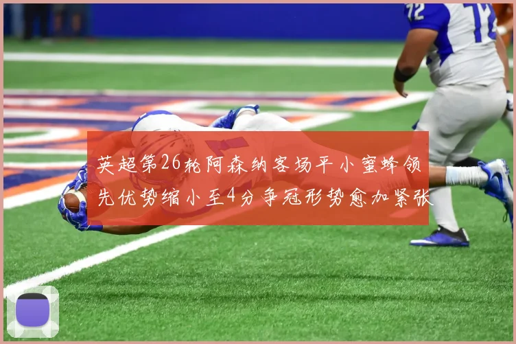 英超第26轮阿森纳客场平小蜜蜂领先优势缩小至4分争冠形势愈加紧张