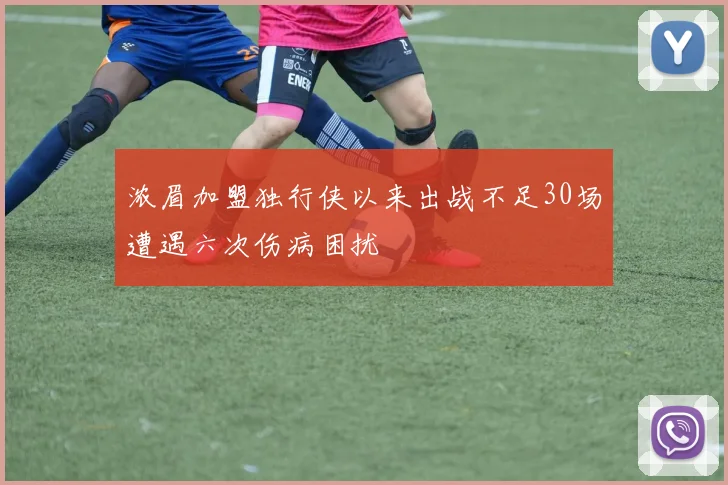 浓眉加盟独行侠以来出战不足30场遭遇六次伤病困扰