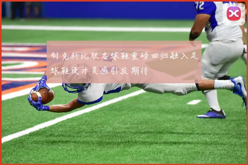 耐克科比联名球鞋重磅回归融入足球鞋设计灵感引发期待