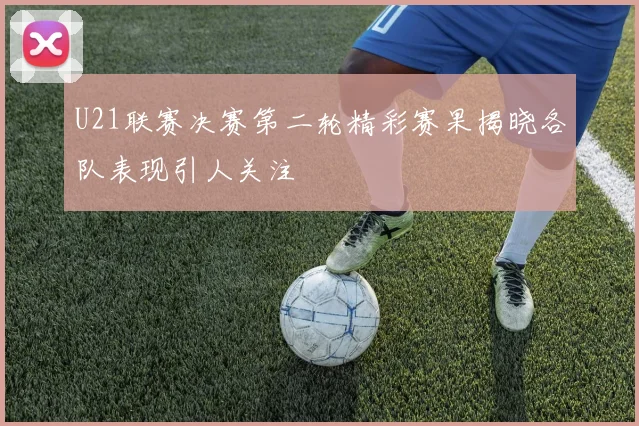 U21联赛决赛第二轮精彩赛果揭晓各队表现引人关注