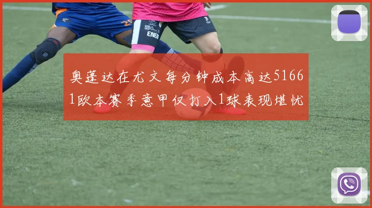 奥蓬达在尤文每分钟成本高达51661欧本赛季意甲仅打入1球表现堪忧
