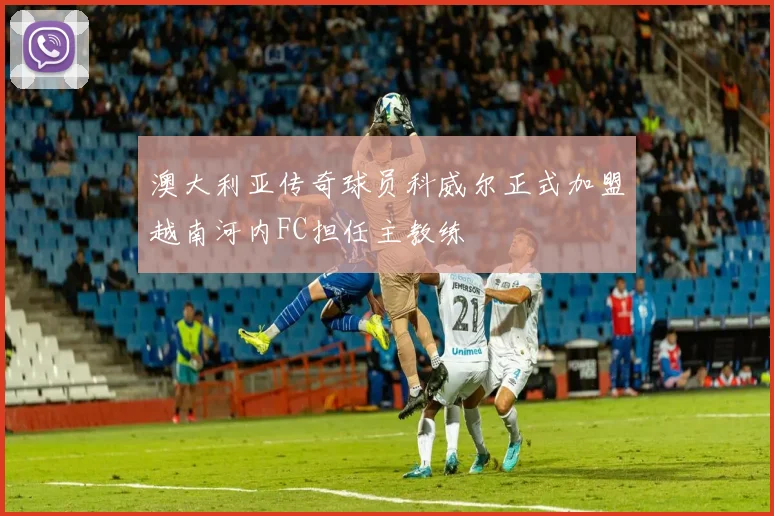 澳大利亚传奇球员科威尔正式加盟越南河内FC担任主教练