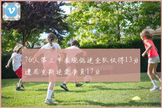 76人第三节表现低迷全队仅得13分遭尼克斯逆袭净负17分