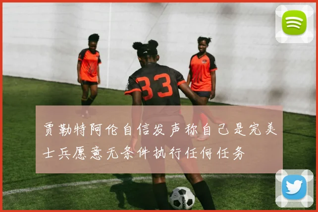 贾勒特阿伦自信发声称自己是完美士兵愿意无条件执行任何任务