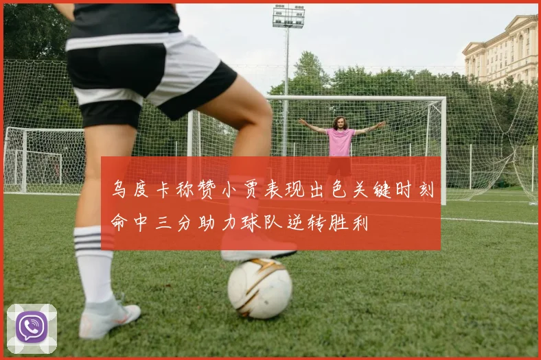 乌度卡称赞小贾表现出色关键时刻命中三分助力球队逆转胜利