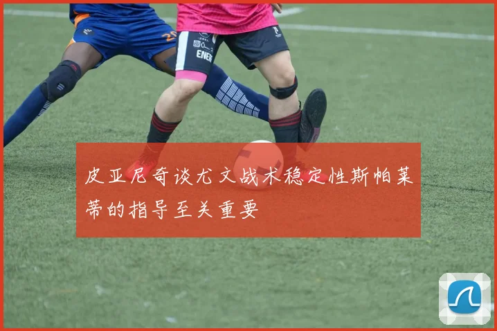 皮亚尼奇谈尤文战术稳定性斯帕莱蒂的指导至关重要