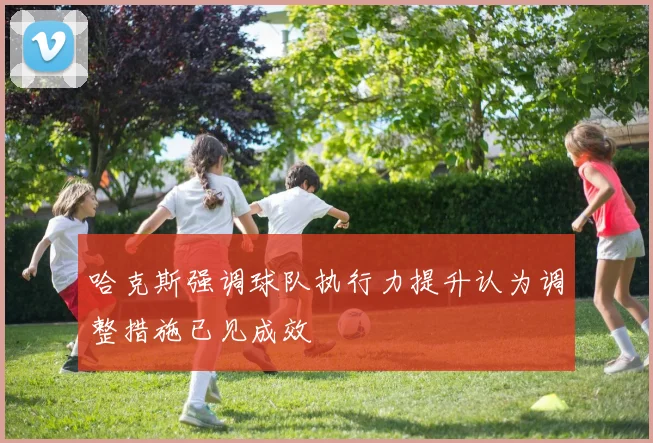 哈克斯强调球队执行力提升认为调整措施已见成效