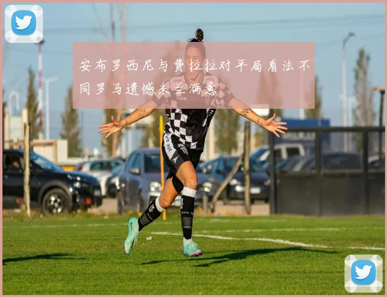 安布罗西尼与费拉拉对平局看法不同罗马遗憾米兰满意