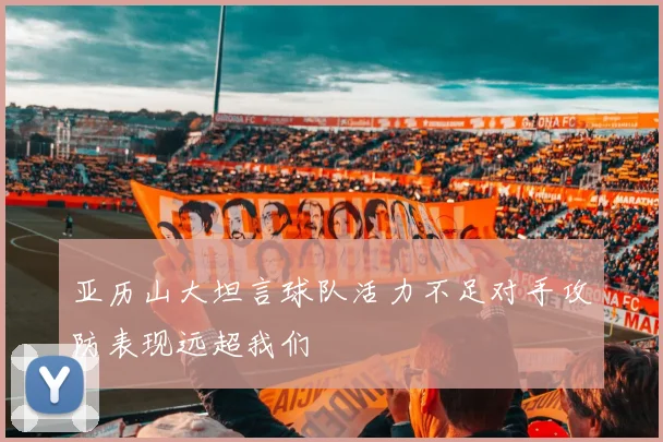 亚历山大坦言球队活力不足对手攻防表现远超我们